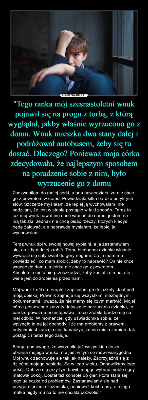 "Tego ranka mój szesnastoletni wnuk pojawił się na progu z torbą, z którą wyglądał, jakby właśnie wyrzucono go z domu. Wnuk mieszka dwa stany dalej i podróżował autobusem, żeby się tu dostać. Dlaczego? Ponieważ moja córka zdecydowała, że najlepszym sposobem na poradzenie sobie z nim, było wyrzucenie go z domu – Zadzwoniłam do mojej córki, a ona powiedziała, że nie chce go z powrotem w domu. Powiedziała kilka bardzo przykrych słów. Szczerze myślałam, że lepiej ją wychowałam, nie sądziłam, że jest w stanie postąpić w taki sposób. Teraz to już mój wnuk nawet nie chce wracać do domu, jestem na nią tak zła. Jednak nie chcę pisać rzeczy, których kiedyś będę żałować, ale naprawdę myślałam, że lepiej ją wychowałam.Teraz wnuk śpi w swojej nowej sypialni, a ja zastanawiam się, co z tym dalej zrobić. Temu biednemu dziecku właśnie wywrócił się cały świat do góry nogami. Co ja mam mu powiedzieć i co mam zrobić, żeby to naprawić? On nie chce wracać do domu, a córka nie chce go z powrotem. Absolutnie mi to nie przeszkadza, żeby został ze mną, ale wiele jest do zrobienia przed nami.Mój wnuk trafił na terapię i zapisałam go do szkoły. Jest pod moją opieką, Prawnik zajmuje się wszystkimi niezbędnymi dokumentami i uważa, że nie mamy się czym martwić. Mojej córce postawiono zarzuty dotyczące porzucenia dziecka, to bardzo poważne przestępstwo. To co zrobiła bardzo się na niej odbiło. W momencie, gdy uświadomiła sobie, że wpłynęło to na jej dochody, i że ma problemy z prawem, natychmiast zaczęła się tłumaczyć, że nie miała zamiaru tak postąpić i teraz tego żałuje.Biorąc pod uwagę, że wyrzuciła już wszystkie rzeczy i ubrania mojego wnuka, nie jest w tym co mówi wiarygodna. Mój wnuk zachowuje się tak jak należy. Zaprzyjaźnił się z dziećmi mojego sąsiada. Są w jego wieku. Odnowiliśmy jego pokój. Dobrze się przy tym bawił, mogąc wybrać meble i gdy malował pokój. Dostał też konsole do gier, która stała się jego ucieczką od problemów. Zastanawiamy się nad przygarnięciem szczeniaka, ponieważ kocha psy, ale jego matka nigdy mu na to nie chciała pozwolić." 