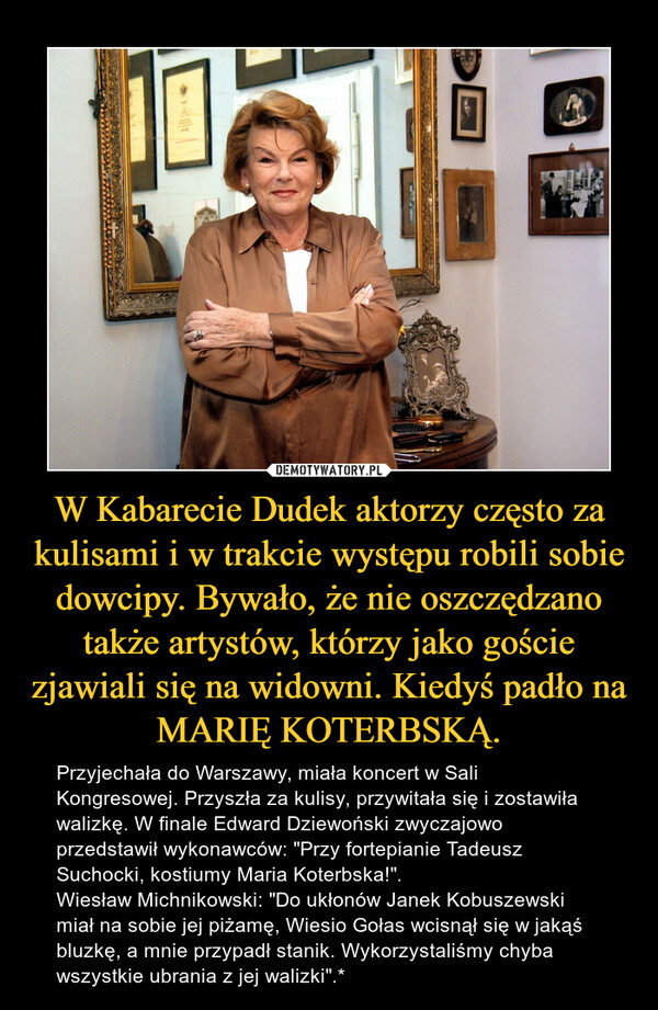 W Kabarecie Dudek aktorzy często za kulisami i w trakcie występu robili sobie dowcipy. Bywało, że nie oszczędzano także artystów, którzy jako goście zjawiali się na widowni. Kiedyś padło na MARIĘ KOTERBSKĄ. – Przyjechała do Warszawy, miała koncert w Sali Kongresowej. Przyszła za kulisy, przywitała się i zostawiła walizkę. W finale Edward Dziewoński zwyczajowo przedstawił wykonawców: "Przy fortepianie Tadeusz Suchocki, kostiumy Maria Koterbska!".Wiesław Michnikowski: "Do ukłonów Janek Kobuszewski miał na sobie jej piżamę, Wiesio Gołas wcisnął się w jakąś bluzkę, a mnie przypadł stanik. Wykorzystaliśmy chyba wszystkie ubrania z jej walizki".* 