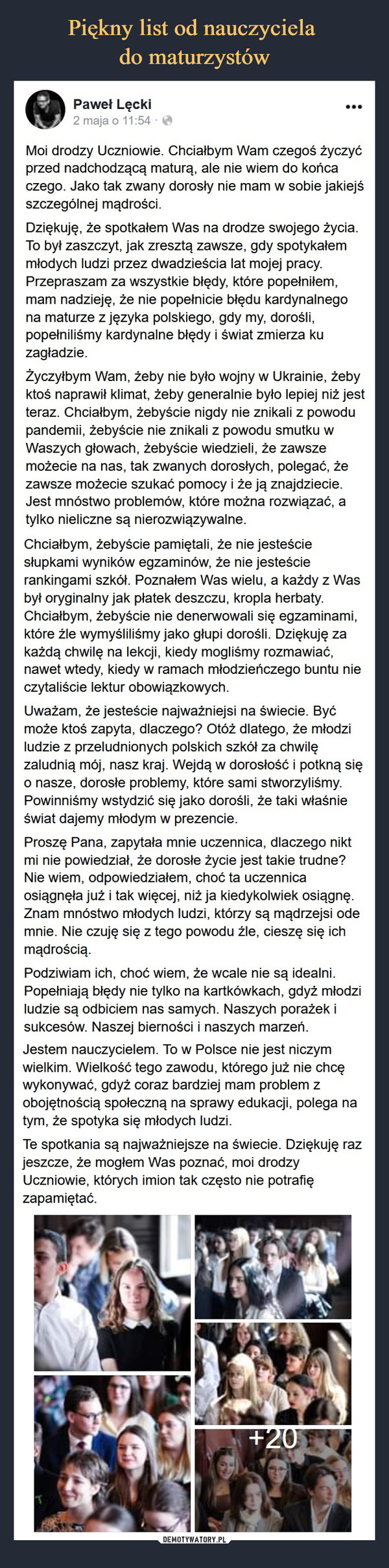  –  Paweł LęckioSpdotn12m  jogf915105:h4 ac4a  ·Moi drodzy Uczniowie. Chciałbym Wam czegoś życzyć przed nadchodzącą maturą, ale nie wiem do końca czego. Jako tak zwany dorosły nie mam w sobie jakiejś szczególnej mądrości.Dziękuję, że spotkałem Was na drodze swojego życia. To był zaszczyt, jak zresztą zawsze, gdy spotykałem młodych ludzi przez dwadzieścia lat mojej pracy. Przepraszam za wszystkie błędy, które popełniłem, mam nadzieję, że nie popełnicie błędu kardynalnego na maturze z języka polskiego, gdy my, dorośli, popełniliśmy kardynalne błędy i świat zmierza ku zagładzie.