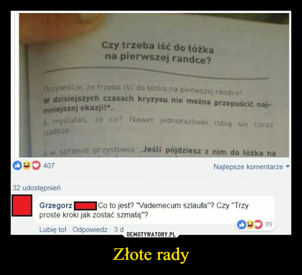 Złote rady –  Czy trzeba iść do łóżkana pierwszej randce?Oczywiście, ze trzeba iść do tózka na pierwszej randce!W dzisiejszych czasach kryzysu nie można przepuścić naj-mniejszej okazji!".A myślałaś, że co? Nawet jednorazówki robią się corazrzadsze...A w sprawie przysłowia Jeśli pójdziesz z nim do łóżka na407Najlepsze komentarze32 udostępnieńGrzegorzCo to jest? "Vademecum szlaufa"? Czy "Trzyproste kroki jak zostać szmatą"?4= 99Lubię to! Odpowiedz 3 d