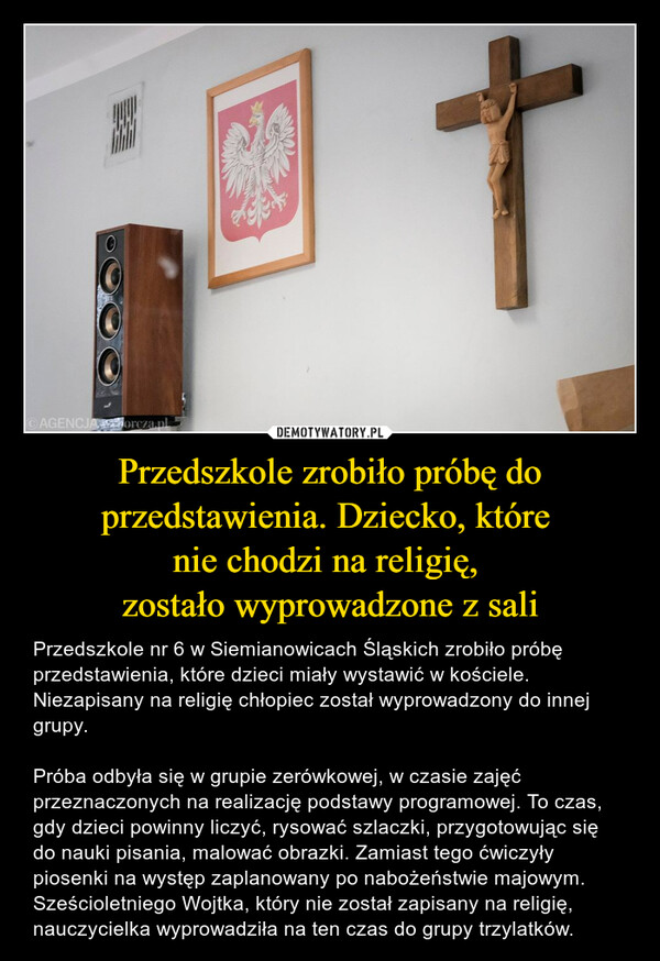 Przedszkole zrobiło próbę do przedstawienia. Dziecko, które nie chodzi na religię, zostało wyprowadzone z sali – Przedszkole nr 6 w Siemianowicach Śląskich zrobiło próbę przedstawienia, które dzieci miały wystawić w kościele. Niezapisany na religię chłopiec został wyprowadzony do innej grupy.Próba odbyła się w grupie zerówkowej, w czasie zajęć przeznaczonych na realizację podstawy programowej. To czas, gdy dzieci powinny liczyć, rysować szlaczki, przygotowując się do nauki pisania, malować obrazki. Zamiast tego ćwiczyły piosenki na występ zaplanowany po nabożeństwie majowym. Sześcioletniego Wojtka, który nie został zapisany na religię, nauczycielka wyprowadziła na ten czas do grupy trzylatków. 