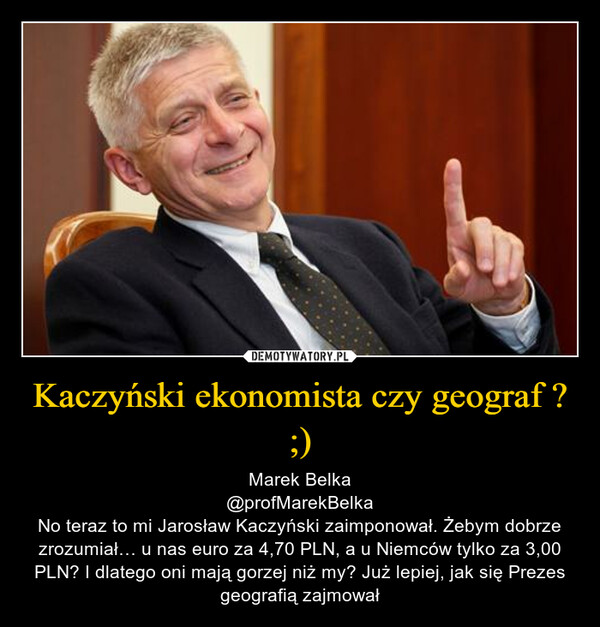 Kaczyński ekonomista czy geograf ? ;) – Marek Belka@profMarekBelkaNo teraz to mi Jarosław Kaczyński zaimponował. Żebym dobrze zrozumiał… u nas euro za 4,70 PLN, a u Niemców tylko za 3,00 PLN? I dlatego oni mają gorzej niż my? Już lepiej, jak się Prezes geografią zajmował 