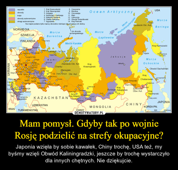 Mam pomysł. Gdyby tak po wojnie Rosję podzielić na strefy okupacyjne? – Japonia wzięła by sobie kawałek, Chiny trochę, USA też, my byśmy wzięli Obwód Kaliningradzki, jeszcze by trochę wystarczyło dla innych chętnych. Nie dziękujcie. 