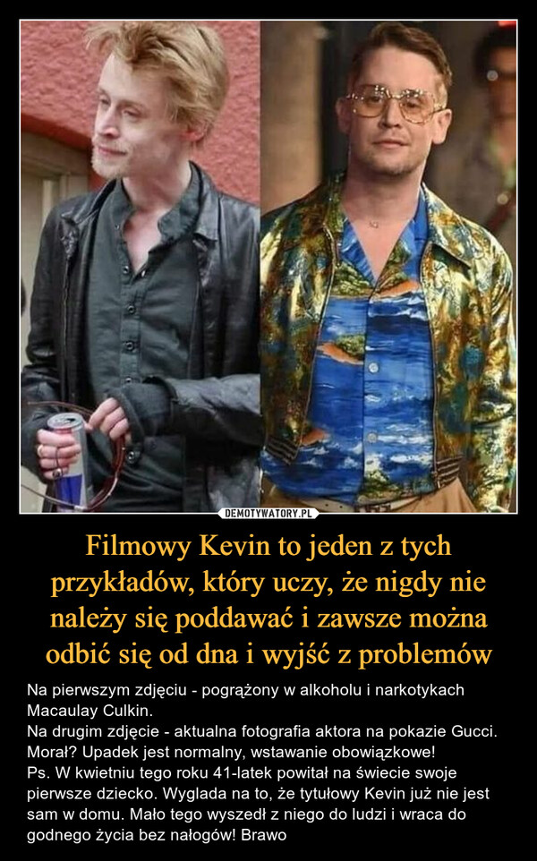 Filmowy Kevin to jeden z tych przykładów, który uczy, że nigdy nie należy się poddawać i zawsze można odbić się od dna i wyjść z problemów – Na pierwszym zdjęciu - pogrążony w alkoholu i narkotykach Macaulay Culkin.Na drugim zdjęcie - aktualna fotografia aktora na pokazie Gucci.Morał? Upadek jest normalny, wstawanie obowiązkowe!Ps. W kwietniu tego roku 41-latek powitał na świecie swoje pierwsze dziecko. Wyglada na to, że tytułowy Kevin już nie jest sam w domu. Mało tego wyszedł z niego do ludzi i wraca do godnego życia bez nałogów! Brawo 