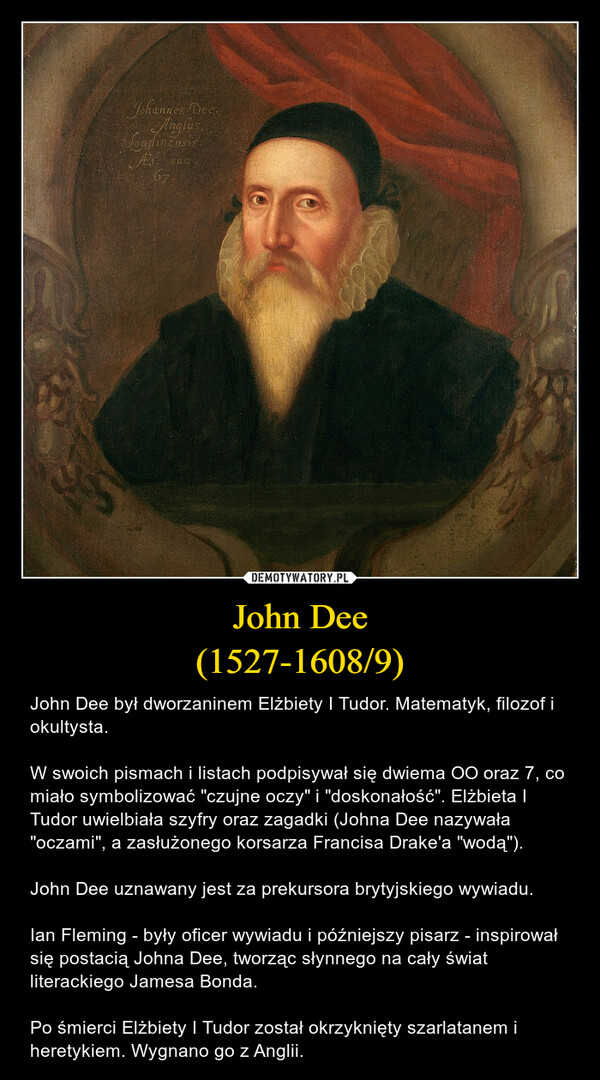 John Dee(1527-1608/9) – John Dee był dworzaninem Elżbiety I Tudor. Matematyk, filozof i okultysta.W swoich pismach i listach podpisywał się dwiema OO oraz 7, co miało symbolizować "czujne oczy" i "doskonałość". Elżbieta I Tudor uwielbiała szyfry oraz zagadki (Johna Dee nazywała "oczami", a zasłużonego korsarza Francisa Drake'a "wodą").John Dee uznawany jest za prekursora brytyjskiego wywiadu.Ian Fleming - były oficer wywiadu i późniejszy pisarz - inspirował się postacią Johna Dee, tworząc słynnego na cały świat literackiego Jamesa Bonda.Po śmierci Elżbiety I Tudor został okrzyknięty szarlatanem i heretykiem. Wygnano go z Anglii. Johannes Dee.AnglusLondinensisAr Suce