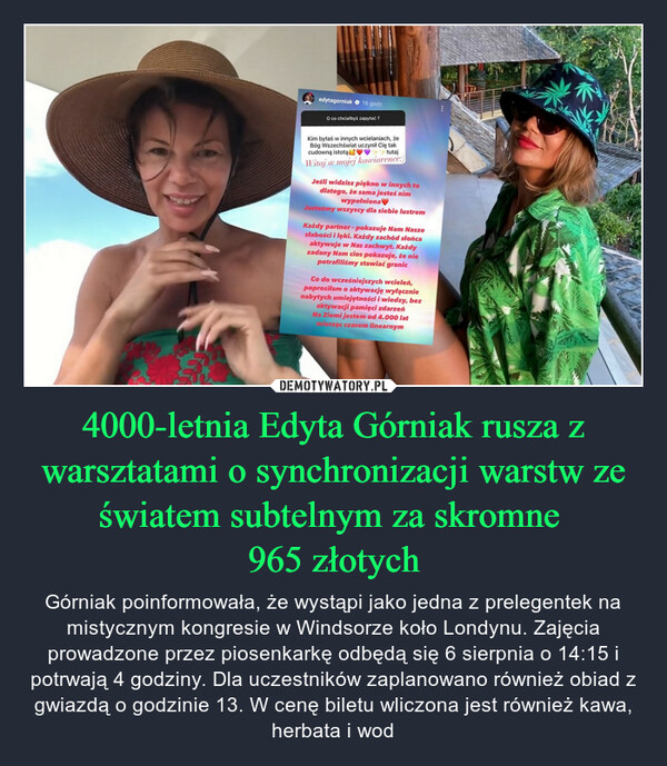 4000-letnia Edyta Górniak rusza z warsztatami o synchronizacji warstw ze światem subtelnym za skromne 965 złotych – Górniak poinformowała, że wystąpi jako jedna z prelegentek na mistycznym kongresie w Windsorze koło Londynu. Zajęcia prowadzone przez piosenkarkę odbędą się 6 sierpnia o 14:15 i potrwają 4 godziny. Dla uczestników zaplanowano również obiad z gwiazdą o godzinie 13. W cenę biletu wliczona jest również kawa, herbata i wod edytagorniak 16 godz.O co chciałbyś zapytać?Kim byłaś w innych wcielaniach, żeBóg Wszechświat uczynił Cię takcudowną istotątutajWitaj w mojej kawiarence:)Jeśli widzisz piękno w innych todlatego, że sama jesteś nimwypełnionaJesteśmy wszyscy dla siebie lustremKażdy partner - pokazuje Nam Naszesłabości i lęki. Każdy zachód słońcaaktywuje w Nas zachwyt. Każdyzadany Nam cios pokazuje, że niepotrafiliśmy stawiać granicCo do wcześniejszych wcieleń,poprosilam o aktywację wyłącznienabytych umiejętności i wiedzy, bezaktywacji pamięci zdarzeńNa Ziemi jestem od 4.000 latmierząc czasem linearnym42