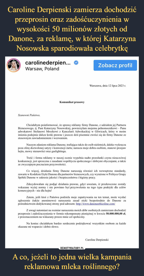 A co, jeżeli to jedna wielka kampania reklamowa mleka roślinnego? –  MCcarolinederpien...Warsaw, PolandSzanowni Państwo,Komunikat prasowyZobacz profilWarszawa, dnia 12 lipca 2023 r.Chciałabym poinformować, że sprawę reklamy firmy Danone, z udziałem jej PartneraBiznesowego, tj. Pani Katarzyny Nosowskiej, powierzyłam mojemu pełnomocnikowi - Panuadwokatowi Stefanowi Mrozkowi z Kancelarii Adwokackiej w Gliwicach, który w moimimieniu podejmie dalsze kroki prawne i jeszcze dziś pisemnie zwróci się do firmy Danone zestosownym zawiadomieniem i wezwaniem.Naszym zdaniem reklama Danone, trafiająca także do osób nieletnich, daleko wykraczapoza sferę dozwolonej satyry i konwencji żartu; narusza moje dobra osobiste, stanowi przejawhejtu, mowy nienawiści oraz gaslightingu.Treść i forma reklamy w naszej ocenie wypełnia nadto przesłanki czynu nieuczciwejkonkurencji, jest sprzeczna z zasadami współżycia społecznego i dobrymi obyczajami, a takżeze zwyczajnym poczuciem przyzwoitości.Co więcej, działania firmy Danone naruszają również ich wewnętrzne standardy,zawarte w Kodeksie Etyki Danone dla partnerów biznesowych, czy wyrażone w Polityce GrupySpółek Danone w zakresie jakości i bezpieczeństwa i higieny pracy.Zdecydowałam się podjąć działania prawne, gdyż uważam, iż przekroczone zostaływskazane wyżej normy i nie powinno być przyzwolenia na tego typu praktyki dla celówkomercyjnych - nie dla hejtu!Zatem, jeśli ktoś z Państwa podziela moje zapatrywania na ten temat, może wysłaćzgłoszenie (także anonimowo) naruszenia zasad etyki bezpośrednio do Danone zapośrednictwem dedykowanej strony pod adresem: http://www.danoneethicsline.com/Z uwagi natomiast na rozmiar naruszenia moich dóbr osobistych zamierzam dochodzićprzeprosin i zadośćuczynienia w formie rekompensaty pieniężnej w kwocie 50.000.000,00 zł,z przeznaczeniem na wskazany przeze mnie cel społeczny.Na koniec chciałabym bardzo serdecznie podziękować wszystkim osobom za każdeokazane mi wsparcie i dobre słowo.Caroline Derpienski