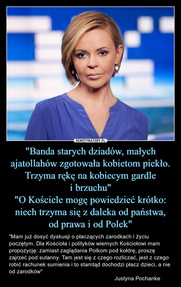 "Banda starych dziadów, małych ajatollahów zgotowała kobietom piekło. Trzyma rękę na kobiecym gardle i brzuchu""O Kościele mogę powiedzieć krótko: niech trzyma się z daleka od państwa, od prawa i od Polek" – "Mam już dosyć dyskusji o płaczących zarodkach i życiu poczętym. Dla Kościoła i polityków wiernych Kościołowi mam propozycję: zamiast zaglądania Polkom pod kołdrę, proszę zajrzeć pod sutanny. Tam jest się z czego rozliczać, jest z czego robić rachunek sumienia i to stamtąd dochodzi płacz dzieci, a nie od zarodków"                                                                    Justyna Pochanke 