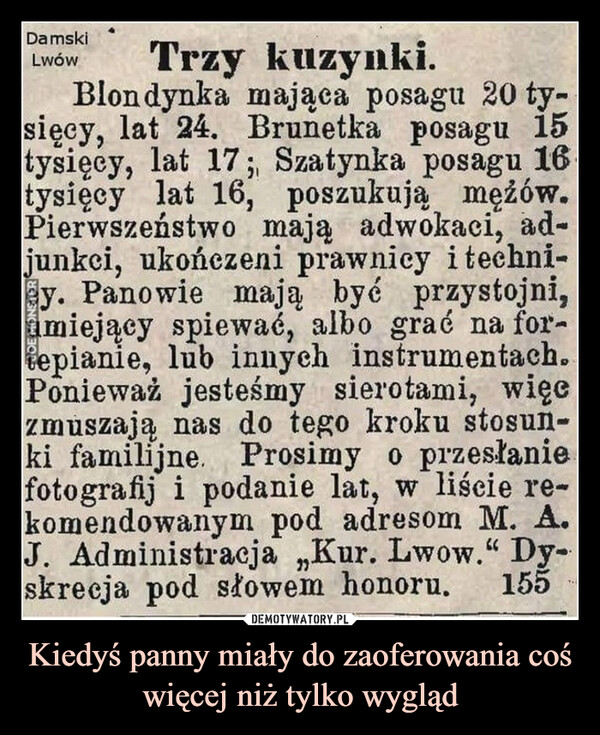 Kiedyś panny miały do zaoferowania coś więcej niż tylko wygląd –  DamskiLwówTrzy kuzynki.Blondynka mająca posagu 20 ty-sięcy, lat 24. Brunetka posagu 15tysięcy, lat 17; Szatynka posagu 16.tysięcy lat 16, poszukują mężów.Pierwszeństwo mają adwokaci, ad-junkci, ukończeni prawnicy i techni-y. Panowie mają być przystojni,miejący spiewać, albo grać na for-epianie, lub innych instrumentach..Ponieważ jesteśmy sierotami, więczmuszają nas do tego kroku stosun-ki familijne. Prosimy o przesłaniefotografij i podanie lat, w liście re-komendowanym pod adresom M. A.J. Administracja ,,Kur. Lwow." Dy-155skrecja pod słowem honoru.