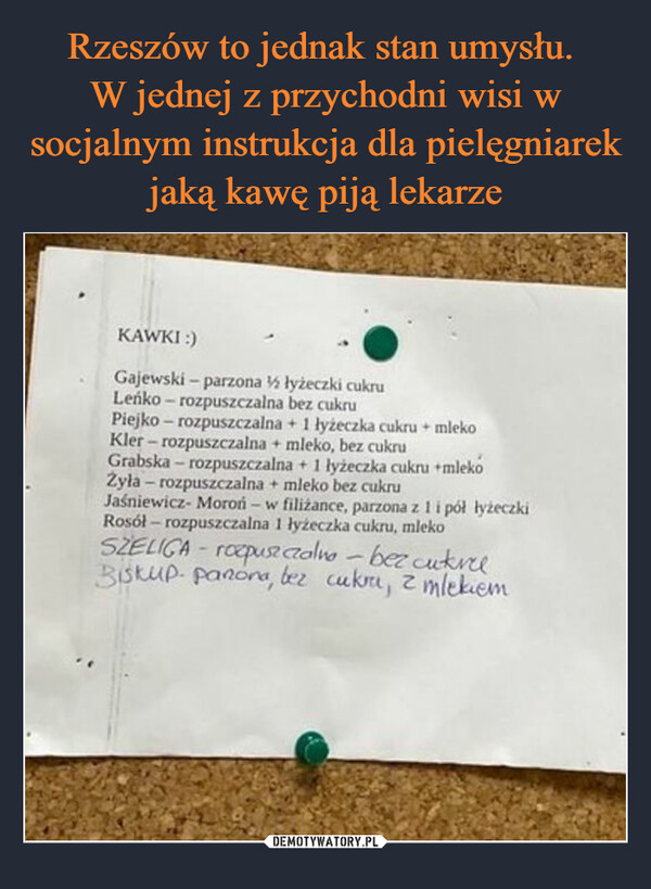  –  KAWKI :)Gajewski - parzona ½ łyżeczki cukruLeńko -rozpuszczalna bez cukruPiejko - rozpuszczalna + 1 łyżeczka cukru + mlekoKler-rozpuszczalna + mleko, bez cukruGrabska - rozpuszczalna + 1 łyżeczka cukru +mlekoŻyła - rozpuszczalna + mleko bez cukruJaśniewicz-Moroń - w filiżance, parzona z 1 i pół łyżeczkiRosół- rozpuszczalna 1 łyżeczka cukru, mlekoSZELIGA - rozpuszczalno - bez cukreeBiskup- panora, bez cukru, 2 mlekiem