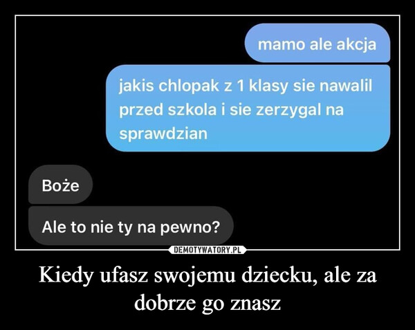 Kiedy ufasz swojemu dziecku, ale za dobrze go znasz –  Bożemamo ale akcjajakis chlopak z 1 klasy sie nawalilprzed szkola i sie zerzygal nasprawdzianAle to nie ty na pewno?