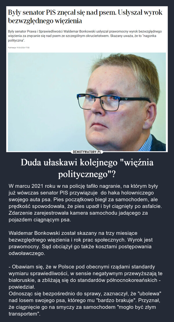 Duda ułaskawi kolejnego "więźnia politycznego"? – W marcu 2021 roku w na policję tafiło nagranie, na którym były już wówczas senator PIS przywiązuje  do haka holowniczego swojego auta psa. Pies początkowo biegł za samochodem, ale prędkość spowodowała, że pies upadł i był ciągnięty po asfalcie. Zdarzenie zarejestrowała kamera samochodu jadącego za pojazdem ciągnącym psa.Waldemar Bonkowski został skazany na trzy miesiące bezwzględnego więzienia i rok prac społecznych. Wyrok jest prawomocny. Sąd obciążył go także kosztami postępowania odwoławczego. - Obawiam się, że w Polsce pod obecnymi rządami standardy wymiaru sprawiedliwości, w sensie negatywnym przewyższają te białoruskie, a zbliżają się do standardów północnokoreańskich - powiedział. Odnosząc się bezpośrednio do sprawy, zaznaczył, że "ubolewa" nad losem swojego psa, którego mu "bardzo brakuje". Przyznał, że ciągnięcie go na smyczy za samochodem "mogło być złym transportem". Były senator PiS znęcał się nad psem. Usłyszał wyrokbezwzględnego więzieniaByły senator Prawa i Sprawiedliwości Waldemar Bonkowski usłyszał prawomocny wyrok bezwzględnegowięzienia za znęcanie się nad psem ze szczególnym okrucieństwem. Skazany uważa, że to "nagonkapolityczna".Publikacja: 19.04.2024 17:53