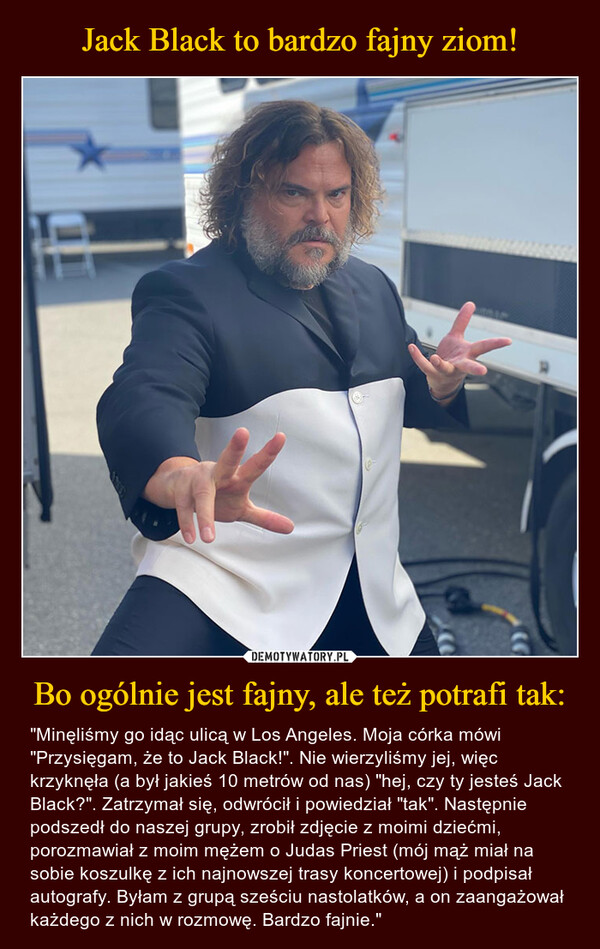 Bo ogólnie jest fajny, ale też potrafi tak: – "Minęliśmy go idąc ulicą w Los Angeles. Moja córka mówi "Przysięgam, że to Jack Black!". Nie wierzyliśmy jej, więc krzyknęła (a był jakieś 10 metrów od nas) "hej, czy ty jesteś Jack Black?". Zatrzymał się, odwrócił i powiedział "tak". Następnie podszedł do naszej grupy, zrobił zdjęcie z moimi dziećmi, porozmawiał z moim mężem o Judas Priest (mój mąż miał na sobie koszulkę z ich najnowszej trasy koncertowej) i podpisał autografy. Byłam z grupą sześciu nastolatków, a on zaangażował każdego z nich w rozmowę. Bardzo fajnie." 