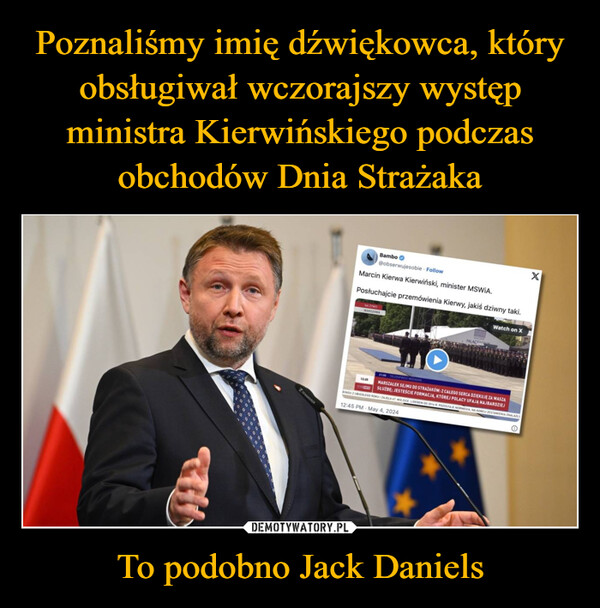 To podobno Jack Daniels –  Bambo@obserwujesobie FollowMarcin Kierwa Kierwiński, minister MSWiA.Posłuchajcie przemówienia Kierwy, jakiś dziwny taki.NA ZYWOWARSZAWAWatch on XPALACEx21.46 TELEEXPRESS WEEKENDMARSZAŁEK SEJMU DO STRAŻAKÓW: Z CAŁEGO SERCA DZIĘKUJĘ ZA WASZĄSŁUŻBĘ JESTEŚCIE FORMACJA, KTÓREJ POLACY UFAJA NAJBARDZIEJKINGU ZUBEDLEGO ROKU ZAJELA ST MIEJSCE LIDEREM OD 2014 R. POZOSTAJE NORWEGIA NA KONCU ZESTAWIENIA ZNALAZŁY12:45 PM May 4, 2024