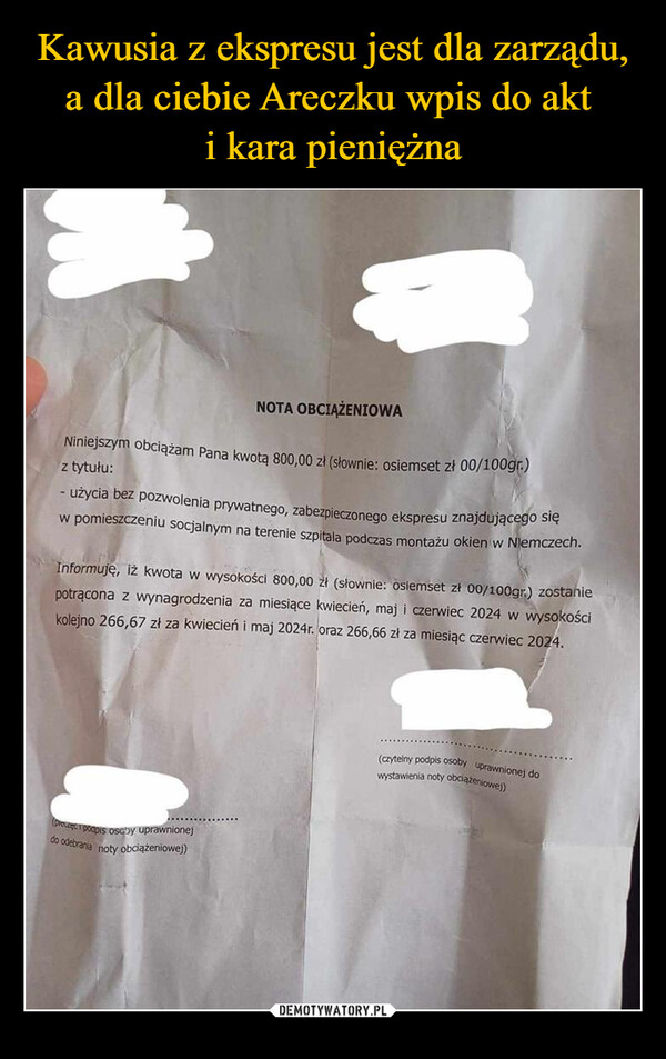  –  NOTA OBCIĄŻENIOWANiniejszym obciążam Pana kwotą 800,00 zł (słownie: osiemset zł 00/100gr.)z tytułu:- użycia bez pozwolenia prywatnego, zabezpieczonego ekspresu znajdującego sięw pomieszczeniu socjalnym na terenie szpitala podczas montażu okien w Niemczech.Informuję, iż kwota w wysokości 800,00 zł (słownie: osiemset zł 00/100gr.) zostaniepotrącona z wynagrodzenia za miesiące kwiecień, maj i czerwiec 2024 w wysokościkolejno 266,67 zł za kwiecień i maj 2024r. oraz 266,66 zł za miesiąc czerwiec 2024.(precze podpis osoby uprawnionejdo odebrania noty obciążeniowej)(czytelny podpis osoby uprawnionej dowystawienia noty obciążeniowej)