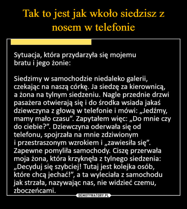  –  Sytuacja, która przydarzyła się mojemubratu i jego żonie:Siedzimy w samochodzie niedaleko galerii,czekając na naszą córkę. Ja siedzę za kierownicą,a żona na tylnym siedzeniu. Nagle przednie drzwipasażera otwierają się i do środka wsiada jakaśdziewczyna z głową w telefonie i mówi: „Jedźmy,mamy mało czasu". Zapytałem więc:,,Do mnie czydo ciebie?". Dziewczyna oderwała się odtelefonu, spojrzała na mnie zdziwionymi przestraszonym wzrokiem i,,zawiesiła się".Zapewne pomyliła samochody. Ciszę przerwałamoja żona, która krzyknęła z tylnego siedzenia:,,Decyduj się szybciej! Tutaj jest kolejka osób,które chcą jechać!", a ta wyleciała z samochodujak strzała, nazywając nas, nie widzieć czemu,zboczeńcami.