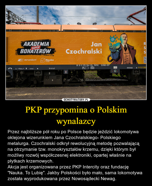 PKP przypomina o Polskim wynalazcy – Przez najbliższe pół roku po Polsce będzie jeździć lokomotywa oklejona wizerunkiem Jana Czochralskiego- Polskiego metalurga. Czochralski odkrył rewolucyjną metodę pozwalającą na otrzymanie tzw. monokryształów krzemu, dzięki którym był możliwy rozwój współczesnej elektroniki, opartej właśnie na płytkach krzemowych.Akcja jest organizowana przez PKP Intercity oraz fundację "Nauka. To Lubię". Jakby Polskości było mało, sama lokomotywa została wyprodukowana przez Nowosądecki Newag. AKADEMIASUPERBOHATERÓWICC PKP INTERCITYNaukato lubię**2L 19,90m →→ 10,50m +لمTB O/LATJanCzochralski0091 51 5 170 104-1 PL PKPICPL 160的RSSS:S回救回EU160-017REV NS 10.06.20ep epŏ NBU