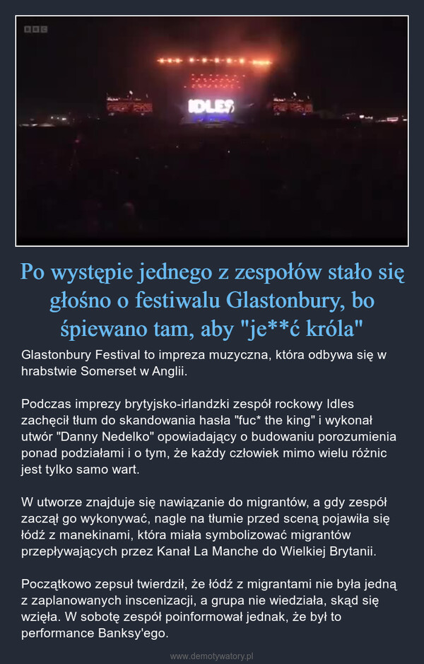 Po występie jednego z zespołów stało się głośno o festiwalu Glastonbury, bo śpiewano tam, aby "je**ć króla" – Glastonbury Festival to impreza muzyczna, która odbywa się w hrabstwie Somerset w Anglii. Podczas imprezy brytyjsko-irlandzki zespół rockowy Idles zachęcił tłum do skandowania hasła "fuc* the king" i wykonał utwór "Danny Nedelko" opowiadający o budowaniu porozumienia ponad podziałami i o tym, że każdy człowiek mimo wielu różnic jest tylko samo wart.W utworze znajduje się nawiązanie do migrantów, a gdy zespół zaczął go wykonywać, nagle na tłumie przed sceną pojawiła się łódź z manekinami, która miała symbolizować migrantów przepływających przez Kanał La Manche do Wielkiej Brytanii.Początkowo zepsuł twierdził, że łódź z migrantami nie była jedną z zaplanowanych inscenizacji, a grupa nie wiedziała, skąd się wzięła. W sobotę zespół poinformował jednak, że był to performance Banksy'ego. 136IDLES