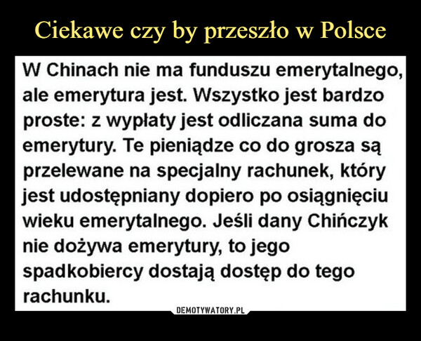  –  W Chinach nie ma funduszu emerytalnego,ale emerytura jest. Wszystko jest bardzoproste: z wypłaty jest odliczana suma doemerytury. Te pieniądze co do grosza sąprzelewane na specjalny rachunek, któryjest udostępniany dopiero po osiągnięciuwieku emerytalnego. Jeśli dany Chińczyknie dożywa emerytury, to jegospadkobiercy dostają dostęp do tegorachunku.