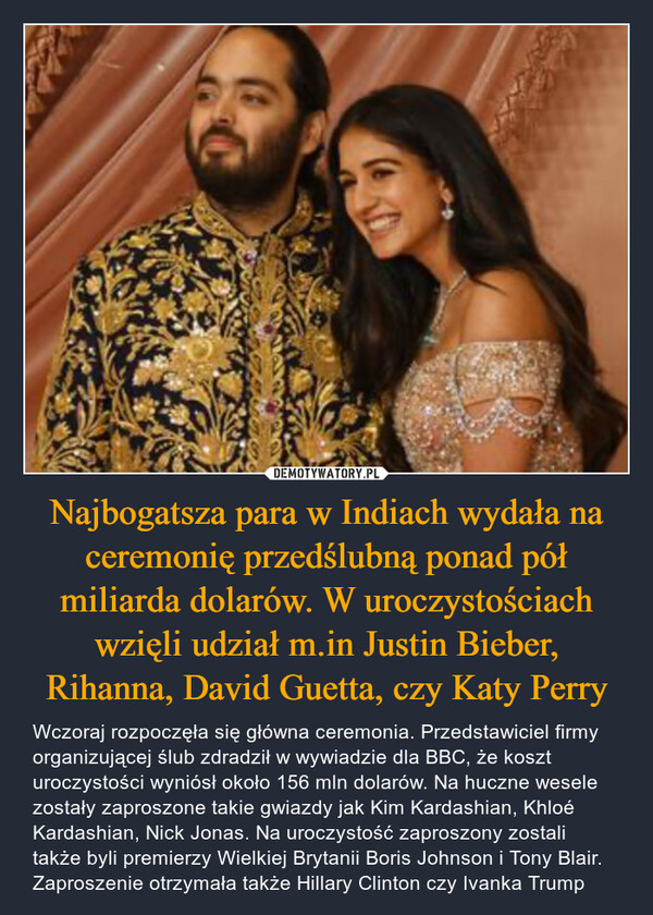 Najbogatsza para w Indiach wydała na ceremonię przedślubną ponad pół miliarda dolarów. W uroczystościach wzięli udział m.in Justin Bieber, Rihanna, David Guetta, czy Katy Perry – Wczoraj rozpoczęła się główna ceremonia. Przedstawiciel firmy organizującej ślub zdradził w wywiadzie dla BBC, że koszt uroczystości wyniósł około 156 mln dolarów. Na huczne wesele zostały zaproszone takie gwiazdy jak Kim Kardashian, Khloé Kardashian, Nick Jonas. Na uroczystość zaproszony zostali także byli premierzy Wielkiej Brytanii Boris Johnson i Tony Blair. Zaproszenie otrzymała także Hillary Clinton czy Ivanka Trump 