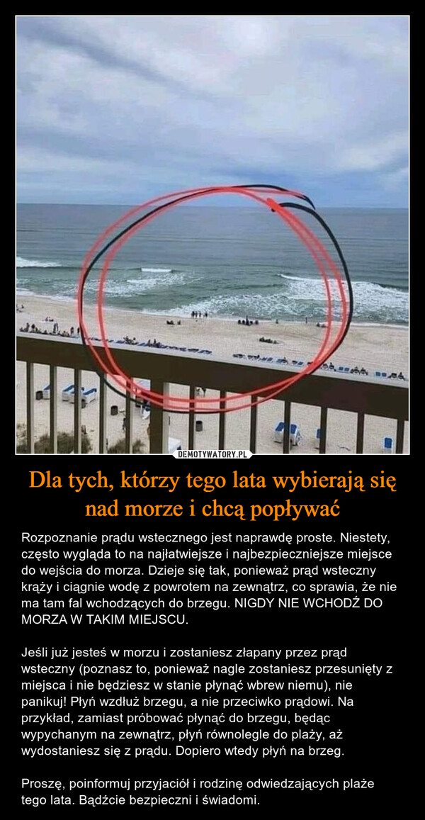 Dla tych, którzy tego lata wybierają się nad morze i chcą popływać – Rozpoznanie prądu wstecznego jest naprawdę proste. Niestety, często wygląda to na najłatwiejsze i najbezpieczniejsze miejsce do wejścia do morza. Dzieje się tak, ponieważ prąd wsteczny krąży i ciągnie wodę z powrotem na zewnątrz, co sprawia, że nie ma tam fal wchodzących do brzegu. NIGDY NIE WCHODŹ DO MORZA W TAKIM MIEJSCU.Jeśli już jesteś w morzu i zostaniesz złapany przez prąd wsteczny (poznasz to, ponieważ nagle zostaniesz przesunięty z miejsca i nie będziesz w stanie płynąć wbrew niemu), nie panikuj! Płyń wzdłuż brzegu, a nie przeciwko prądowi. Na przykład, zamiast próbować płynąć do brzegu, będąc wypychanym na zewnątrz, płyń równolegle do plaży, aż wydostaniesz się z prądu. Dopiero wtedy płyń na brzeg. Proszę, poinformuj przyjaciół i rodzinę odwiedzających plaże tego lata. Bądźcie bezpieczni i świadomi. 