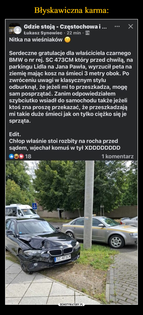  –  Gdzie stoją - Częstochowa i ...Łukasz Synowiec - 22 min.Nitka na wieśniakówSerdeczne gratulacje dla właściciela czarnegoBMW o nr rej. SC 473CM który przed chwilą, naparkingu Lidla na Jana Pawła, wyrzucił peta naziemię mając kosz na śmieci 3 metry obok. Pozwróceniu uwagi w klasycznym styluodburknął, że jeżeli mi to przeszkadza, mogęsam posprzątać. Zanim odpowiedziałemszybciutko wsiadł do samochodu także jeżeliktoś zna proszę przekazać, że przeszkadzająmi takie duże śmieci jak on tylko ciężko się jesprząta.Edit.Chłop właśnie stoi rozbity na rocha przedsądem, wjechał komuś w tył XDDDDDDDD181 komentarzSC 473CM