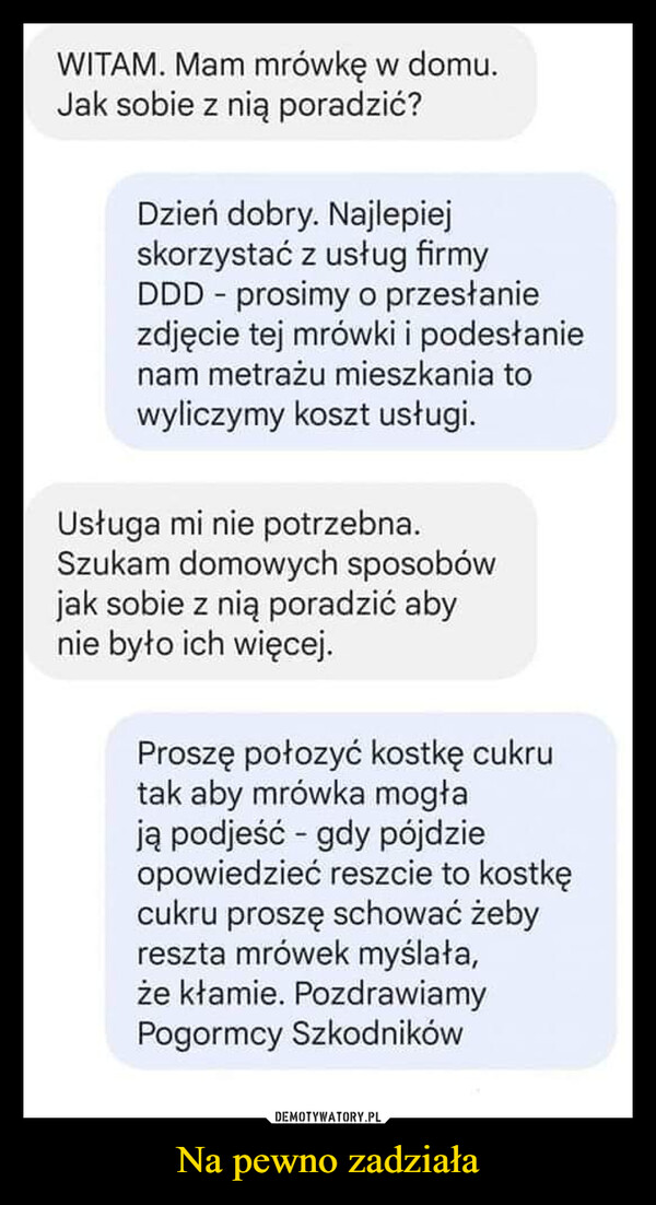 Na pewno zadziała –  WITAM. Mam mrówkę w domu.Jak sobie z nią poradzić?Dzień dobry. Najlepiejskorzystać z usług firmyDDD prosimy o przesłanie-zdjęcie tej mrówki i podesłanienam metrażu mieszkania towyliczymy koszt usługi.Usługa mi nie potrzebna.Szukam domowych sposobówjak sobie z nią poradzić abynie było ich więcej.Proszę połozyć kostkę cukrutak aby mrówka mogłają podjeść gdy pójdzieopowiedzieć reszcie to kostkęcukru proszę schować żebyreszta mrówek myślała,że kłamie. PozdrawiamyPogormcy Szkodników