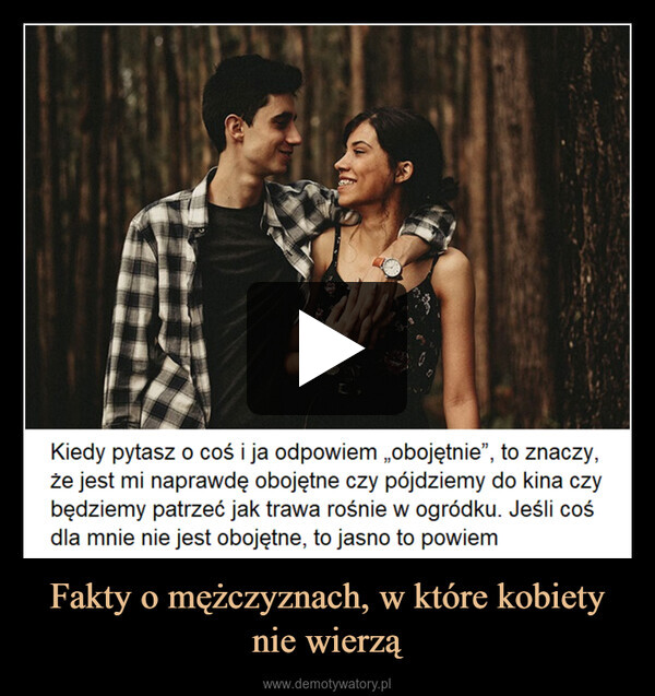 Fakty o mężczyznach, w które kobiety nie wierzą –  Kiedy pytasz o coś i ja odpowiem „obojętnie”, to znaczy,że jest mi naprawdę obojętne czy pójdziemy do kina czybędziemy patrzeć jak trawa rośnie w ogródku. Jeśli cośdla mnie nie jest obojętne, to jasno to powiem