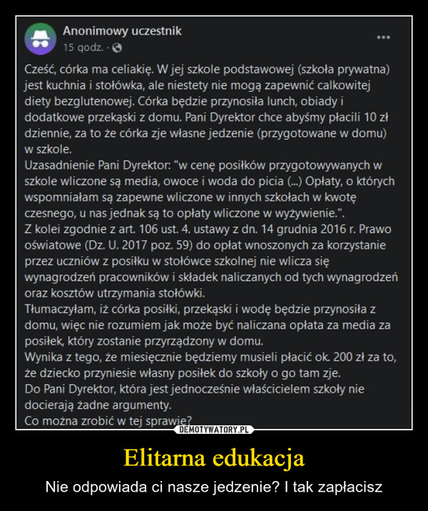 Elitarna edukacja – Nie odpowiada ci nasze jedzenie? I tak zapłacisz Anonimowy uczestnik15 godz..Cześć, córka ma celiakię. W jej szkole podstawowej (szkoła prywatna)jest kuchnia i stołówka, ale niestety nie mogą zapewnić calkowitejdiety bezglutenowej. Córka będzie przynosiła lunch, obiady idodatkowe przekąski z domu. Pani Dyrektor chce abyśmy płacili 10 złdziennie, za to że córka zje własne jedzenie (przygotowane w domu)w szkole.Uzasadnienie Pani Dyrektor: "w cenę posiłków przygotowywanych wszkole wliczone są media, owoce i woda do picia (...) Opłaty, o którychwspomniałam są zapewne wliczone w innych szkołach w kwotęczesnego, u nas jednak są to opłaty wliczone w wyżywienie.".Z kolei zgodnie z art. 106 ust. 4. ustawy z dn. 14 grudnia 2016 r. Prawooświatowe (Dz. U. 2017 poz. 59) do opłat wnoszonych za korzystanieprzez uczniów z posiłku w stołówce szkolnej nie wlicza sięwynagrodzeń pracowników i składek naliczanych od tych wynagrodzeńoraz kosztów utrzymania stołówki.Tłumaczyłam, iż córka posiłki, przekąski i wodę będzie przynosiła zdomu, więc nie rozumiem jak może być naliczana opłata za media zaposiłek, który zostanie przyrządzony w domu.Wynika z tego, że miesięcznie będziemy musieli płacić ok. 200 zł za to,że dziecko przyniesie własny posiłek do szkoły o go tam zje.Do Pani Dyrektor, która jest jednocześnie właścicielem szkoły niedocierają żadne argumenty.Co można zrobić w tej sprawie?kwejk.pl