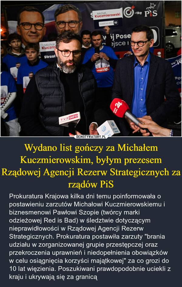 Wydano list gończy za Michałem Kuczmierowskim, byłym prezesem Rządowej Agencji Rezerw Strategicznych za rządów PiS – Prokuratura Krajowa kilka dni temu poinformowała o postawieniu zarzutów Michałowi Kuczmierowskiemu i biznesmenowi Pawłowi Szopie (twórcy marki odzieżowej Red is Bad) w śledztwie dotyczącym nieprawidłowości w Rządowej Agencji Rezerw Strategicznych. Prokuratura postawiła zarzuty "brania udziału w zorganizowanej grupie przestępczej oraz przekroczenia uprawnień i niedopełnienia obowiązków w celu osiągnięcia korzyści majątkowej" za co grozi do 10 lat więzienia. Poszukiwani prawdopodobnie uciekli z kraju i ukrywają się za granicą MichalKuczmStrzałTVP INFOMichalKuczmierowskiNUMERUSC 10j Poseejsce i-tke PiSStreet-16-polsat24W76Posce