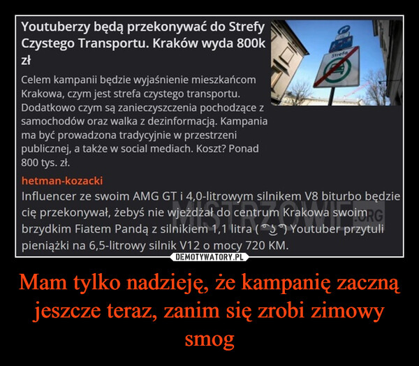 Mam tylko nadzieję, że kampanię zaczną jeszcze teraz, zanim się zrobi zimowy smog –  Youtuberzy będą przekonywać do StrefyCzystego Transportu. Kraków wyda 800kzłCelem kampanii będzie wyjaśnienie mieszkańcomKrakowa, czym jest strefa czystego transportu.Dodatkowo czym są zanieczyszczenia pochodzące zsamochodów oraz walka z dezinformacją. Kampaniama być prowadzona tradycyjnie w przestrzenipublicznej, a także w social mediach. Koszt? Ponad800 tys. zł.hetman-kozackiStrefaInfluencer ze swoim AMG GT i 4,0-litrowym silnikem V8 biturbo będziecię przekonywał, żebyś nie wjeżdżał do centrum Krakowa swoimRGbrzydkim Fiatem Pandą z silnikiem 1,1 litra ( Youtuber przytulipieniążki na 6,5-litrowy silnik V12 o mocy 720 KM.