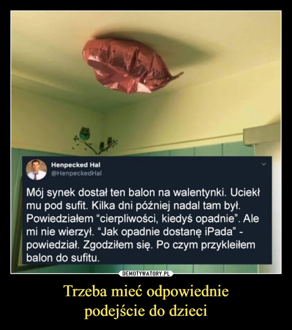 Trzeba mieć odpowiedniepodejście do dzieci –  Henpecked Hal@HenpeckedHalMój synek dostał ten balon na walentynki. Uciekłmu pod sufit. Kilka dni później nadal tam był.Powiedziałem "cierpliwości, kiedyś opadnie". Alemi nie wierzył. "Jak opadnie dostanę iPada" -powiedział. Zgodziłem się. Po czym przykleiłembalon do sufitu.