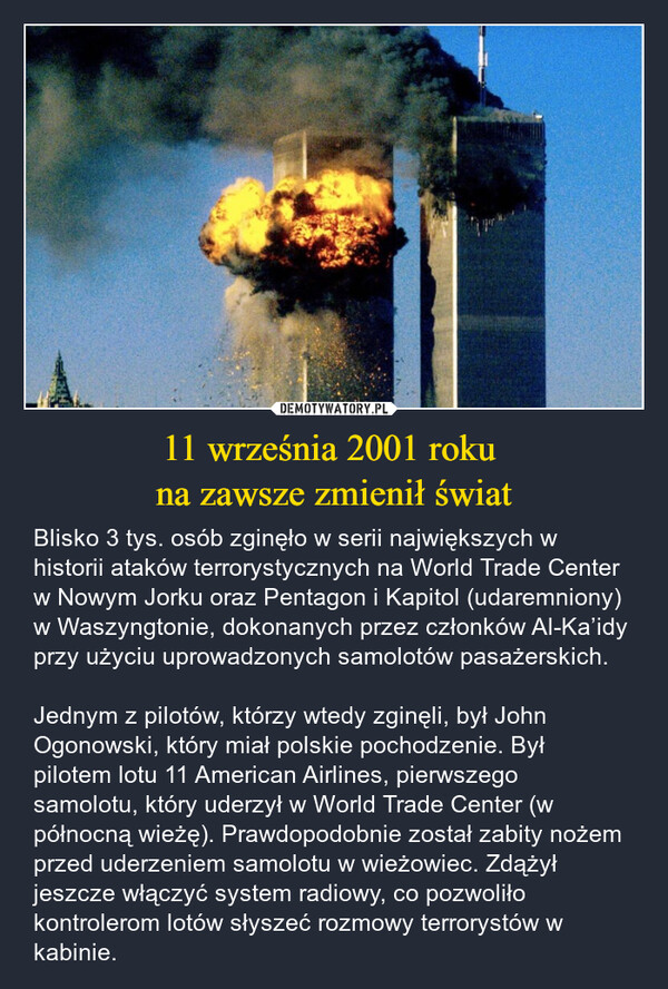 11 września 2001 roku na zawsze zmienił świat – Blisko 3 tys. osób zginęło w serii największych w historii ataków terrorystycznych na World Trade Center w Nowym Jorku oraz Pentagon i Kapitol (udaremniony) w Waszyngtonie, dokonanych przez członków Al-Ka’idy przy użyciu uprowadzonych samolotów pasażerskich.Jednym z pilotów, którzy wtedy zginęli, był John Ogonowski, który miał polskie pochodzenie. Był pilotem lotu 11 American Airlines, pierwszego samolotu, który uderzył w World Trade Center (w północną wieżę). Prawdopodobnie został zabity nożem przed uderzeniem samolotu w wieżowiec. Zdążył jeszcze włączyć system radiowy, co pozwoliło kontrolerom lotów słyszeć rozmowy terrorystów w kabinie. 