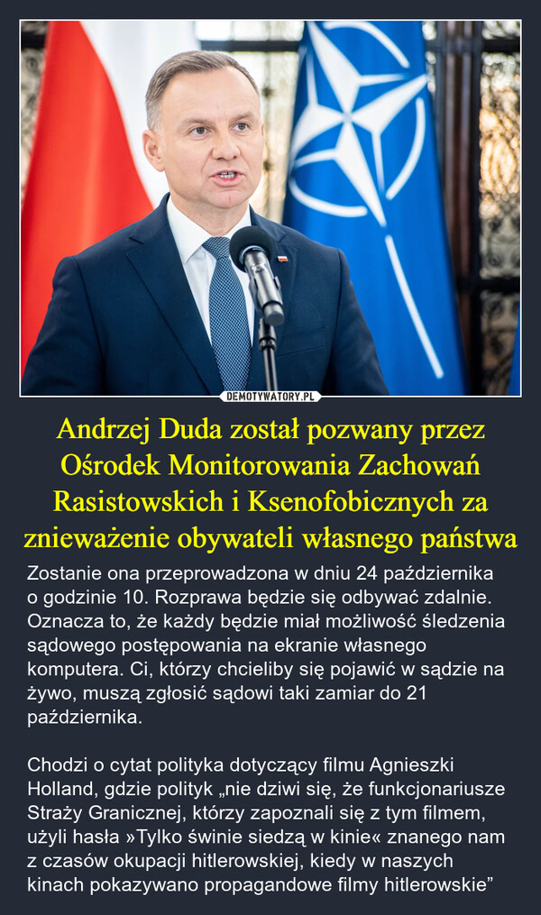 Andrzej Duda został pozwany przez Ośrodek Monitorowania Zachowań Rasistowskich i Ksenofobicznych za znieważenie obywateli własnego państwa – Zostanie ona przeprowadzona w dniu 24 października o godzinie 10. Rozprawa będzie się odbywać zdalnie. Oznacza to, że każdy będzie miał możliwość śledzenia sądowego postępowania na ekranie własnego komputera. Ci, którzy chcieliby się pojawić w sądzie na żywo, muszą zgłosić sądowi taki zamiar do 21 października.Chodzi o cytat polityka dotyczący filmu Agnieszki Holland, gdzie polityk „nie dziwi się, że funkcjonariusze Straży Granicznej, którzy zapoznali się z tym filmem, użyli hasła »Tylko świnie siedzą w kinie« znanego nam z czasów okupacji hitlerowskiej, kiedy w naszych kinach pokazywano propagandowe filmy hitlerowskie” 