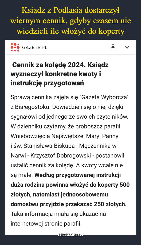  –  GAZETA.PLCennik za kolędę 2024. Ksiądzwyznaczył konkretne kwoty iinstrukcję przygotowańOC8<Sprawą cennika zajęła się "Gazeta Wyborcza"z Białegostoku. Dowiedzieli się o niej dziękisygnałowi od jednego ze swoich czytelników.W dzienniku czytamy, że proboszcz parafiiWniebowzięcia Najświętszej Maryi Pannyi św. Stanisława Biskupa i Męczennika wNarwi - Krzysztof Dobrogowski - postanowiłustalić cennik za kolędę. A kwoty wcale niesą małe. Według przygotowanej instrukcjiduża rodzina powinna włożyć do koperty 500złotych, natomiast jednoosobowemudomostwu przyjdzie przekazać 250 złotych.Taka informacja miała się ukazać nainternetowej stronie parafii.