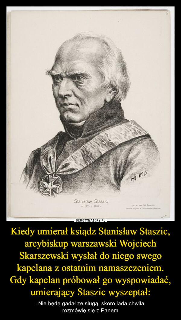 Kiedy umierał ksiądz Stanisław Staszic, arcybiskup warszawski Wojciech Skarszewski wysłał do niego swego kapelana z ostatnim namaszczeniem. Gdy kapelan próbował go wyspowiadać, umierający Staszic wyszeptał: – - Nie będę gadał ze sługą, skoro lada chwila rozmówię się z Panem Stanisław Staszicur. 1755 1826rys. WBrys at mal Wit Darwick