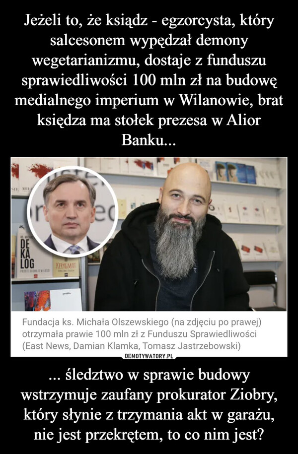 ... śledztwo w sprawie budowy wstrzymuje zaufany prokurator Ziobry, który słynie z trzymania akt w garażu, nie jest przekrętem, to co nim jest? –  5KS MICHDEKALOGKERYGMATedFundacja ks. Michała Olszewskiego (na zdjęciu po prawej)otrzymała prawie 100 mln zł z Funduszu Sprawiedliwości(East News, Damian Klamka, Tomasz Jastrzebowski)