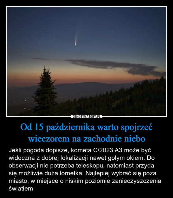 Od 15 października warto spojrzeć wieczorem na zachodnie niebo – Jeśli pogoda dopisze, kometa C/2023 A3 może być widoczna z dobrej lokalizacji nawet gołym okiem. Do obserwacji nie potrzeba teleskopu, natomiast przyda się możliwie duża lornetka. Najlepiej wybrać się poza miasto, w miejsce o niskim poziomie zanieczyszczenia światłem 