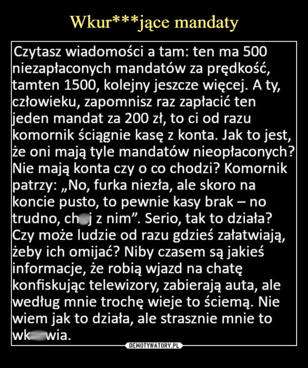  –  Czytasz wiadomości a tam: ten ma 500niezapłaconych mandatów za prędkość,tamten 1500, kolejny jeszcze więcej. A ty,człowieku, zapomnisz raz zapłacić tenjeden mandat za 200 zł, to ci od razukomornik ściągnie kasę z konta. Jak to jest,że oni mają tyle mandatów nieopłaconych?Nie mają konta czy o co chodzi? Komornikpatrzy:,,No, furka niezła, ale skoro nakoncie pusto, to pewnie kasy brak - notrudno, ch j z nim". Serio, tak to działa?Czy może ludzie od razu gdzieś załatwiają,żeby ich omijać? Niby czasem są jakieśinformacje, że robią wjazd na chatękonfiskując telewizory, zabierają auta, alewedług mnie trochę wieje to ściemą. Niewiem jak to działa, ale strasznie mnie towk wia.