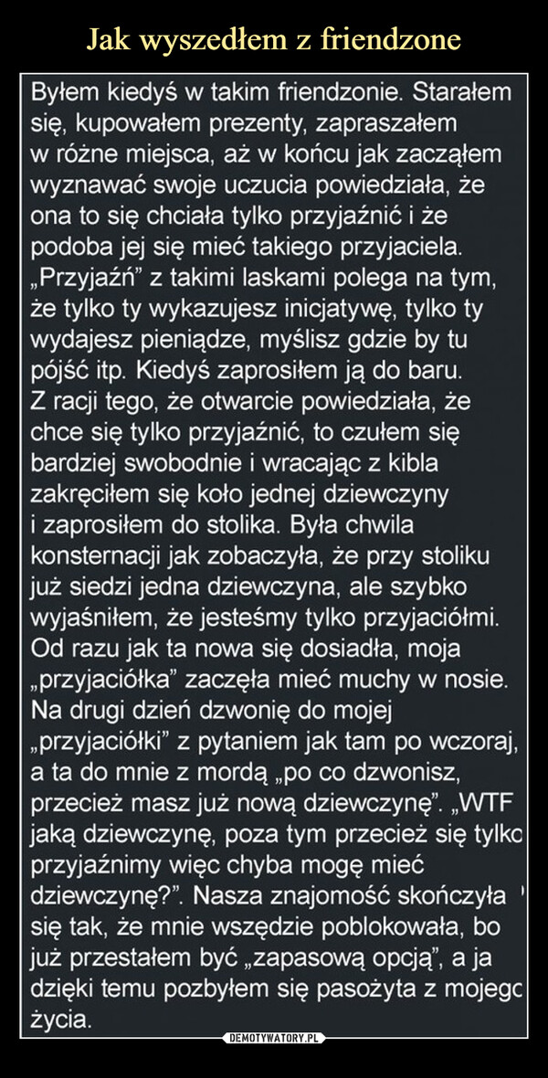  –  Byłem kiedyś w takim friendzonie. Starałemsię, kupowałem prezenty, zapraszałemw różne miejsca, aż w końcu jak zacząłemwyznawać swoje uczucia powiedziała, żeona to się chciała tylko przyjaźnić i żepodoba jej się mieć takiego przyjaciela.,,Przyjaźń" z takimi laskami polega na tym,że tylko ty wykazujesz inicjatywę, tylko tywydajesz pieniądze, myślisz gdzie by tupójść itp. Kiedyś zaprosiłem ją do baru.Z racji tego, że otwarcie powiedziała, żechce się tylko przyjaźnić, to czułem siębardziej swobodnie i wracając z kiblazakręciłem się koło jednej dziewczynyi zaprosiłem do stolika. Była chwilakonsternacji jak zobaczyła, że przy stolikujuż siedzi jedna dziewczyna, ale szybkowyjaśniłem, że jesteśmy tylko przyjaciółmi.Od razu jak ta nowa się dosiadła, moja„przyjaciółka" zaczęła mieć muchy w nosie.Na drugi dzień dzwonię do mojej,,przyjaciółki" z pytaniem jak tam po wczoraj,a ta do mnie z mordą „po co dzwonisz,przecież masz już nową dziewczynę". „WTFjaką dziewczynę, poza tym przecież się tylkoprzyjaźnimy więc chyba mogę miećdziewczynę?". Nasza znajomość skończyła 'się tak, że mnie wszędzie poblokowała, bojuż przestałem być „zapasową opcją", a jadzięki temu pozbyłem się pasożyta z mojegcżycia.