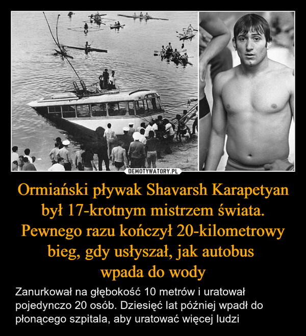 Ormiański pływak Shavarsh Karapetyan był 17-krotnym mistrzem świata. Pewnego razu kończył 20-kilometrowy bieg, gdy usłyszał, jak autobus wpada do wody – Zanurkował na głębokość 10 metrów i uratował pojedynczo 20 osób. Dziesięć lat później wpadł do płonącego szpitala, aby uratować więcej ludzi 