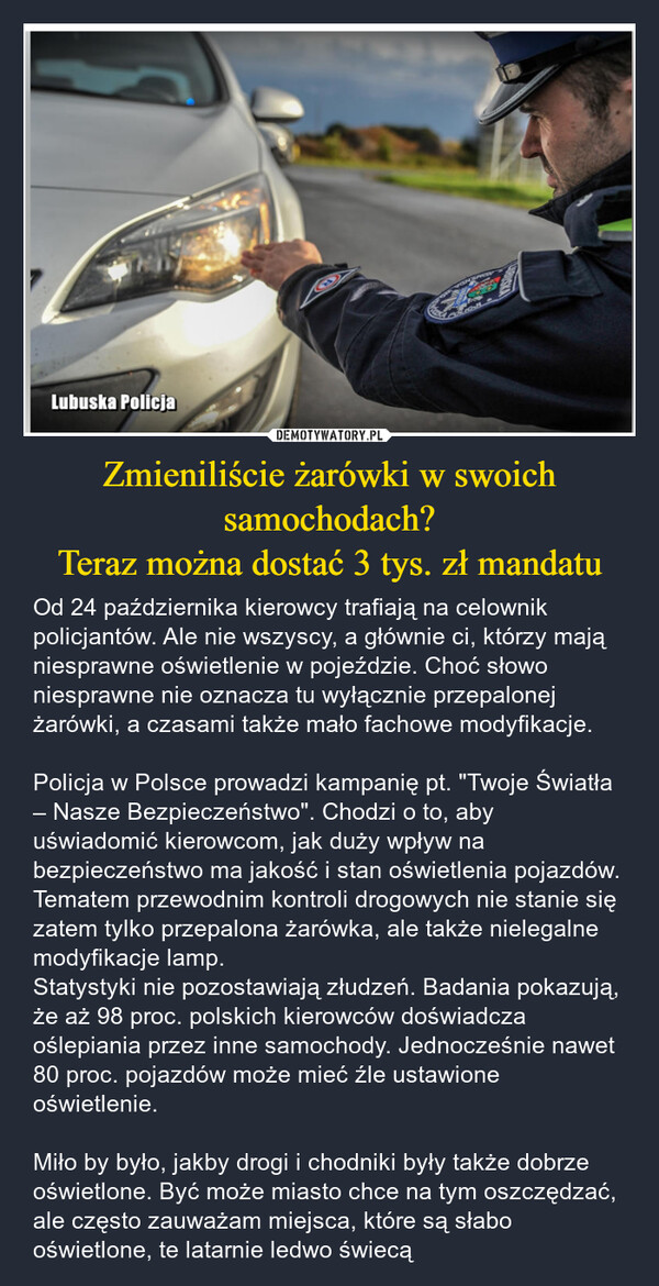 Zmieniliście żarówki w swoich samochodach?Teraz można dostać 3 tys. zł mandatu – Od 24 października kierowcy trafiają na celownik policjantów. Ale nie wszyscy, a głównie ci, którzy mają niesprawne oświetlenie w pojeździe. Choć słowo niesprawne nie oznacza tu wyłącznie przepalonej żarówki, a czasami także mało fachowe modyfikacje.Policja w Polsce prowadzi kampanię pt. "Twoje Światła – Nasze Bezpieczeństwo". Chodzi o to, aby uświadomić kierowcom, jak duży wpływ na bezpieczeństwo ma jakość i stan oświetlenia pojazdów. Tematem przewodnim kontroli drogowych nie stanie się zatem tylko przepalona żarówka, ale także nielegalne modyfikacje lamp.Statystyki nie pozostawiają złudzeń. Badania pokazują, że aż 98 proc. polskich kierowców doświadcza oślepiania przez inne samochody. Jednocześnie nawet 80 proc. pojazdów może mieć źle ustawione oświetlenie.Miło by było, jakby drogi i chodniki były także dobrze oświetlone. Być może miasto chce na tym oszczędzać, ale często zauważam miejsca, które są słabo oświetlone, te latarnie ledwo świecą Lubuska Policja