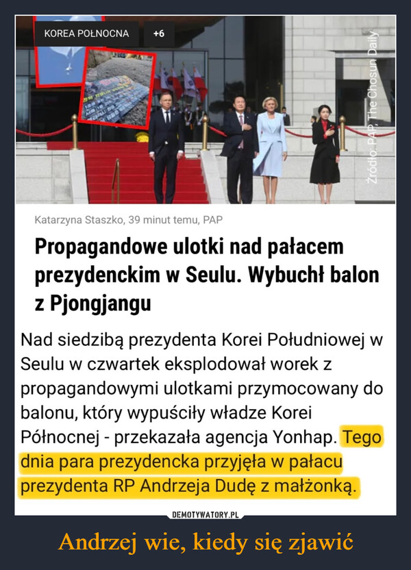 Andrzej wie, kiedy się zjawić –  KOREA POŁNOCNAAm 18 25844+6Propagandowe ulotki nad pałacemprezydenckim w Seulu. Wybuchł balonz PjongjanguNad siedzibą prezydenta Korei Południowej wSeulu w czwartek eksplodował worek zpropagandowymi ulotkami przymocowany dobalonu, który wypuściły władze KoreiPółnocnej - przekazała agencja Yonhap. Tegodnia para prezydencka przyjęła w pałacuprezydenta RP Andrzeja Dudę z małżonką.