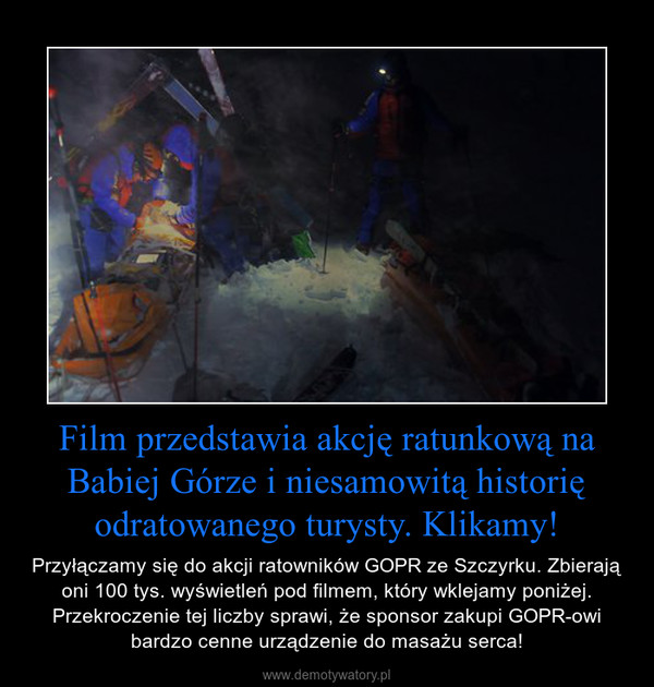 Film przedstawia akcję ratunkową na Babiej Górze i niesamowitą historię odratowanego turysty. Klikamy! – Przyłączamy się do akcji ratowników GOPR ze Szczyrku. Zbierają oni 100 tys. wyświetleń pod filmem, który wklejamy poniżej. Przekroczenie tej liczby sprawi, że sponsor zakupi GOPR-owi bardzo cenne urządzenie do masażu serca! 