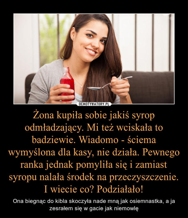 Żona kupiła sobie jakiś syrop odmładzający. Mi też wciskała to badziewie. Wiadomo - ściema wymyślona dla kasy, nie działa. Pewnego ranka jednak pomyliła się i zamiast syropu nalała środek na przeczyszczenie. I wiecie co? Podziałało! – Ona biegnąc do kibla skoczyła nade mną jak osiemnastka, a ja zesrałem się w gacie jak niemowlę 