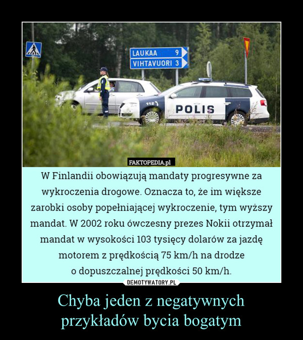 Chyba jeden z negatywnychprzykładów bycia bogatym –  W Finlandii obowiązują mandaty progresywne zawykroczenia drogowe. Oznacza to, że im większezarobki osoby popełniającej wykroczenie, tym wyższymandat. W 2002 roku ówczesny prezes Nokii otrzymałmandat w wysokości 103 tysięcy dolarów za jazdęmotorem z prędkością 75 km/h na drodzeo dopuszczalnej prędkości 50 km/h.