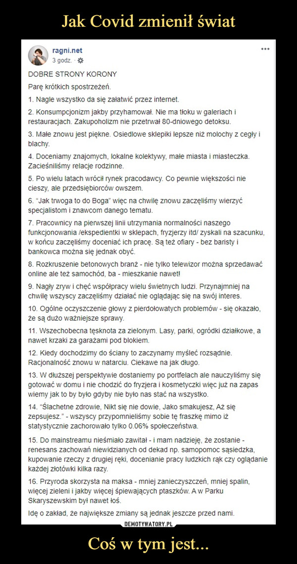 Coś w tym jest... –  DOBRE STRONY KORONYParę krótkich spostrzeżeń.1. Nagle wszystko da się załatwić przez internet.2. Konsumpcjonizm jakby przyhamował. Nie ma tłoku w galeriach i restauracjach. Zakupoholizm nie przetrwał 80-dniowego detoksu.3. Małe znowu jest piękne. Osiedlowe sklepiki lepsze niż molochy z cegły i blachy.4. Doceniamy znajomych, lokalne kolektywy, małe miasta i miasteczka. Zacieśniliśmy relacje rodzinne.5. Po wielu latach wrócił rynek pracodawcy. Co pewnie większości nie cieszy, ale przedsiębiorców owszem.6. “Jak trwoga to do Boga” więc na chwilę znowu zaczęliśmy wierzyć specjalistom i znawcom danego tematu.7. Pracownicy na pierwszej linii utrzymania normalności naszego funkcjonowania /ekspedientki w sklepach, fryzjerzy itd/ zyskali na szacunku, w końcu zaczęliśmy doceniać ich pracę. Są też ofiary - bez baristy i bankowca można się jednak obyć.8. Rozkruszenie betonowych branż - nie tylko telewizor można sprzedawać online ale też samochód, ba - mieszkanie nawet!9. Nagły zryw i chęć współpracy wielu świetnych ludzi. Przynajmniej na chwilę wszyscy zaczęliśmy działać nie oglądając się na swój interes.10. Ogólne oczyszczenie głowy z pierdołowatych problemów - się okazało, że są dużo ważniejsze sprawy.11. Wszechobecna tęsknota za zielonym. Lasy, parki, ogródki działkowe, a nawet krzaki za garażami pod blokiem.12. Kiedy dochodzimy do ściany to zaczynamy myśleć rozsądnie. Racjonalność znowu w natarciu. Ciekawe na jak długo.13. W dłuższej perspektywie dostaniemy po portfelach ale nauczyliśmy się gotować w domu i nie chodzić do fryzjera i kosmetyczki więc już na zapas wiemy jak to by było gdyby nie było nas stać na wszystko.14. “Ślachetne zdrowie, Nikt się nie dowie, Jako smakujesz, Aż się zepsujesz.” - wszyscy przypomnieliśmy sobie tę fraszkę mimo iż statystycznie zachorowało tylko 0.06% społeczeństwa.15. Do mainstreamu nieśmiało zawitał - i mam nadzieję, że zostanie - renesans zachowań niewidzianych od dekad np. samopomoc sąsiedzka, kupowanie rzeczy z drugiej ręki, docenianie pracy ludzkich rąk czy oglądanie każdej złotówki kilka razy.16. Przyroda skorzysta na maksa - mniej zanieczyszczeń, mniej spalin, więcej zieleni i jakby więcej śpiewających ptaszków. A w Parku Skaryszewskim był nawet łoś.Idę o zakład, że największe zmiany są jednak jeszcze przed nami.