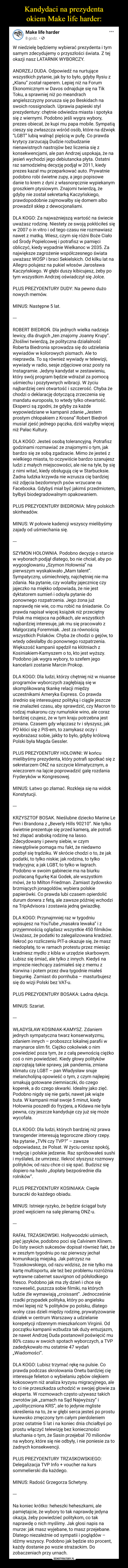  –  W niedzielę będziemy wybierać prezydenta i tym samym zdecydujemy o przyszłości świata. Z tej okazji nasz LATARNIK WYBORCZY.ANDRZEJ DUDA. Odpowiedź na nurtujące wszystkich pytanie, jak by to było, gdyby Rysiu z „Klanu” został raperem. Lepiej niż na Forum Ekonomicznym w Davos odnajduje się na Tik Toku, a sprawniej niż po meandrach angielszczyzny porusza się po Beskidach na swoich rossignolach. Uprawia papieski styl prezydentury: chętnie odwiedza miasta i spotyka się z wiernymi. Podobno jeśli wygra wybory, prezes obiecał, że kupi mu papa mobile. Sympatią cieszy się zwłaszcza wśród osób, które na dźwięk “LGBT” lubią walnąć pięścią w pufę. Co prawda krytycy zarzucają Dudzie rozbudzanie nienawistnych nastrojów bez liczenia się z konsekwencjami, ale pan Andrzej uspokaja, że na jesień wychodzi jego debiutancka płyta. Ostatni raz samodzielną decyzję podjął w 2011, kiedy prezes kazał mu przeparkować auto. Prywatnie podobno robi świetne zupy, a jego popisowe danie to krem z dyni z własnoręcznie wypiekanym groszkiem ptysiowym. Znajomi twierdzą, że gdyby nie został sekretarką Kaczyńskiego, prawdopodobnie zajmowałby się domem albo prowadził sklep z dewocjonaliami.DLA KOGO: Za najważniejszą wartość na świecie uważasz rodzinę. Niestety ze swoją pokłóciłeś się w 2007 o in vitro i od tego czasu nie rozmawiasz nawet z matką. Wiesz, czym się różni Boże Ciało od Środy Popielcowej i potrafisz w pamięci obliczyć, kiedy wypadnie Wielkanoc w 2035. Za największe zagrożenie współczesnego świata uważasz WOŚP i braci Sekielskich. Od kilku lat na Allegro polujesz na pukiel włosów Jarosława Kaczyńskiego. W głębi duszy kibicujesz, żeby po tym wszystkim Andrzej oświadczył się Jolce.PLUS PREZYDENTURY DUDY: Na pewno dużo nowych memów.MINUS: Następne 5 lat.---ROBERT BIEDROŃ. Dla jednych wielka nadzieja lewicy, dla drugich „ten znajomy Joanny Krupy”. Złośliwi twierdzą, że polityczna działalność Roberta Biedronia sprowadza się do udzielania wywiadów w kolorowych pismach. Ale to nieprawda. To są również wywiady w telewizji, wywiady w radio, sesje zdjęciowe oraz posty na Instagramie. Jedyny kandydat w zestawieniu, który swój program będzie wdrażał za pomocą uśmiechu i pozytywnych wibracji. W życiu najbardziej ceni otwartość i szczerość. Chyba że chodzi o deklarację dotyczącą zrzeczenia się mandatu europosła, to wtedy tylko otwartość. Eksperci są zgodni, że gdyby za każde wypowiedziane w kampanii zdanie „Jestem prostym chłopakiem z Krosna” Robert Biedroń musiał zjeść jednego pączka, dziś ważyłby więcej niż Pałac Kultury.DLA KOGO: Jesteś osobą tolerancyjną. Potrafisz godzinami rozmawiać ze znajomymi o tym, jak bardzo się ze sobą zgadzacie. Mimo że jesteś z wielkiego miasta, to oczywiście bardzo szanujesz ludzi z małych miejscowości, ale nie na tyle, by się z nimi witać, kiedy obsługują cię w Starbucksie. Żadna ludzka krzywda nie wzrusza cię bardziej niż zdjęcia bezdomnych psów wrzucane na Facebooka. Gdybyś miał być jakimś przedmiotem, byłbyś biodegradowalnym opakowaniem.PLUS PREZYDENTURY BIEDRONIA: Miny polskich skinheadów.MINUS: W połowie kadencji wszyscy mielibyśmy zajady od uśmiechania się.---SZYMON HOŁOWNIA. Podobno decyzję o starcie w wyborach podjął dlatego, bo nie chciał, aby po wygooglowaniu „Szymon Hołownia” na pierwszym wyskakiwało „Mam talent”. Sympatyczny, uśmiechnięty, najchętniej nie ma zdania. Na pytanie, czy wolałby jajecznicę czy jajeczko na miękko odpowiada, że nie jest dyktatorem sumień i odsyła pytanie do ponownego rozpatrzenia. Jego żona już naprawdę nie wie, co mu robić na śniadanie. Co prawda napisał więcej książek niż przeciętny Polak ma miejsca na półkach, ale wszystkich najbardziej interesuje, jak mu się pracowało z Małgorzatą Foremniak. Jest za równością wszystkich Polaków. Chyba że chodzi o gejów, to wtedy odesłałby do ponownego rozpatrzenia. Większość kampanii spędził na kłótniach z Kosiniakiem-Kamyszem o to, kto jest wyższy. Podobno jak wygra wybory, to szefem jego kancelarii zostanie Marcin Prokop.DLA KOGO: Dla ludzi, którzy chętniej niż w niuanse programów wyborczych zagłębiają się w skomplikowaną tkankę relacji między uczestnikami Ameryka Express. Co prawda średnio się interesujesz polityką i ciągle jeszcze nie znalazłeś czasu, aby sprawdzić, czy Macron to rodzaj makaronu czy rumuńskie wino, ale coraz bardziej czujesz, że w tym kraju potrzebna jest zmiana. Czasem gdy włączasz tv i słyszysz, jak PO kłóci się z PiS-em, to zamykasz oczy i wyobrażasz sobie, jakby to było, gdyby królową Polski była Magda Gessler.PLUS PREZYDENTURY HOŁOWNI: W końcu mielibyśmy prezydenta, który potrafi spotkać się z sekretarzem ONZ na szczycie klimatycznym, a wieczorem na lajcie poprowadzić galę rozdania Fryderyków w Kongresowej.MINUS: Łatwo go złamać. Rozkleja się na widok Konstytucji.---KRZYSZTOF BOSAK. Nieślubne dziecko Marine Le Pen i Brandona z „Beverly Hills 90210”. Nie tylko świetnie prezentuje się przed kamerą, ale potrafi też złapać arabską rodzinę na lasso. Zdecydowany i pewny siebie, w czym niewątpliwie pomaga mu fakt, że niedawno pozbył się trądziku. W skrócie chodzi o to, że jak podatki, to tylko niskie; jak rodzina, to tylko tradycyjna; a jak LGBT, to tylko w łagrach. Podobno w swoim gabinecie ma na biurku pozłacaną figurkę Kai Godek, ale wszystkim mówi, że to Milton Friedman. Zamiast żydowsko brzmiących jonagoldów, wybiera polskie papierówki. Co prawda lubi czasem opierdolić durum donera z fetą, ale zawsze później wchodzi na TripAdvisora i zostawia jedną gwiazdkę.DLA KOGO: Przynajmniej raz w tygodniu wpisujesz na YouTube „masakra lewaka” i z przyjemnością oglądasz wszystkie 450 filmików. Uważasz, że podatki to zalegalizowana kradzież. Ilekroć po rozliczeniu PIT-a okazuje się, że masz niedopłatę, to w ramach protestu przez miesiąc kradniesz mydło z kibla w urzędzie skarbowym. Lubisz się śmiać, ale tylko z innych. Kiedyś na imprezie niechcący zaśmiałeś się z memu z Korwina i potem przez dwa tygodnie miałeś biegunkę. Zamiast do pornhuba – masturbujesz się do wizji Polski bez VAT-u.PLUS PREZYDENTURY BOSAKA: Ładna dykcja.MINUS: Szariat.---WŁADYSŁAW KOSINIAK-KAMYSZ. Zdaniem jednych sympatyczna twarz konserwatyzmu, zdaniem innych – proboszcz lokalnej parafii w marynarce slim fit. Ciężko cokolwiek o nim powiedzieć poza tym, że z całą pewnością ciężko coś o nim powiedzieć. Kiedy głowy polityków zaprzątają takie sprawy, jak pandemia, zmiana klimatu czy LGBT – pan Władysław snuje melancholijną opowieść o tym, z czym najlepiej smakują gotowane ziemniaczki, do czego koperek, a do czego skwarki. Idealny jako zięć. Podobno nigdy się nie garbi, nawet jak wiąże buta. W kampanii miał swoje 5 minut, kiedy Hołownia poszedł do fryzjera, a Kidawa nie była pewna, czy jeszcze kandyduje czy już się może wycofała.DLA KOGO: Dla ludzi, których bardziej niż prawa transgender interesują tegoroczne zbiory rzepy. Na pytanie „TVN czy TVP?” – zawsze odpowiadasz, że Polsat. W życiu cenisz spokój, tradycję i polskie jedzenie. Raz spróbowałeś sushi i myślałeś, że umrzesz. Ilekroć słyszysz rozmowy polityków, od razu chce ci się spać. Budzisz się dopiero na hasło „dopłaty bezpośrednie dla rolników”.PLUS PREZYDENTURY KOSINIAKA: Ciepłe buraczki do każdego obiadu.MINUS: Istnieje ryzyko, że będzie ściągał buty przed wejściem na salę plenarną ONZ-u.---RAFAŁ TRZASKOWSKI. Hollywoodzki uśmiech, pięć języków, podobno poci się Calvinem Klinem. Do listy swoich sukcesów dopisał również fakt, że w zeszłym tygodniu po raz pierwszy jechał komunikacją miejską. Jak patrzysz na Trzaskowskiego, od razu widzisz, że nie tylko ma kartę multisportu, ale też bez problemu rozróżnia wytrawne cabernet sauvignon od półsłodkiego fresco. Podobno jak ma zły dzień i chce się rozweselić, puszcza sobie filmiki, na których ludzie źle wymawiają „croissant”. Jednocześnie rzadki przypadek polityka, który po angielsku mówi lepiej niż ¾ polityków po polsku, dlatego wolny czas dzieli między rodzinę, prywatyzowanie działek w centrum Warszawy a udzielanie korepetycji rdzennym mieszkańcom Virginii. Od początku kampanii wzbudza tak duży entuzjazm, że nawet Andrzej Duda postanowił poświęcić mu 80% czasu w swoich spotach wyborczych, a TVP zadedykowało mu ostatnie 47 wydań „Wiadomości”.DLA KOGO: Lubisz trzymać rękę na pulsie. Co prawda podczas skrolowania Onetu bardziej cię interesuje felieton o wybielaniu zębów olejkiem kokosowym niż analiza kryzysu migracyjnego, ale to ci nie przeszkadza uchodzić w swojej głowie za eksperta. W rozmowach często używasz takich zwrotów jak „zamach na Sąd Najwyższy” i „upolityczniona KRS”, ale to jedynie mgliste określenia na to, że w głębi serca jesteś po prostu kurewsko zmęczony tym całym pierdoleniem przez ostatnie 5 lat i na koniec dnia chciałbyś po prostu włączyć telewizję bez konieczności słuchania o tym, że Sasin przejebał 70 milionów na wybory, które się nie odbyły, i nie poniesie za to żadnych konsekwencji.PLUS PREZYDENTURY TRZASKOWSKIEGO: Delegalizacja TVP Info + voucher na kurs sommelierski dla każdego.MINUS: Radość Grzegorza Schetyny.---Na koniec krótko: heheszki heheszkami, ale pamiętajcie, że wybory to tak naprawdę jedyna okazja, żeby powiedzieć politykom, co tak naprawdę o nich myślimy. Jak głosi napis na murze: jak masz wyjebane, to masz przejebane. Dlatego niezależnie od sympatii i poglądów – idźmy wszyscy. Podobno jak będzie sto procent, każdy dostanie po wozie strażackim. Do zobaczeniach przy urnach.