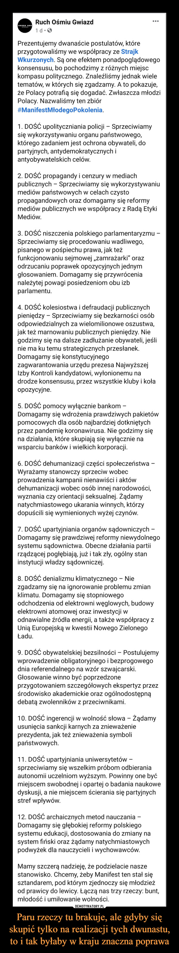 Paru rzeczy tu brakuje, ale gdyby się skupić tylko na realizacji tych dwunastu, to i tak byłaby w kraju znaczna poprawa –  Prezentujemy dwanaście postulatów, które przygotowaliśmy we współpracy ze Strajk Wkurzonych. Są one efektem ponadpoglądowego konsensusu, bo pochodzimy z różnych miejsc kompasu politycznego. Znaleźliśmy jednak wiele tematów, w których się zgadzamy. A to pokazuje, że Polacy potrafią się dogadać. Zwłaszcza młodzi Polacy. Nazwaliśmy ten zbiór #ManifestMłodegoPokolenia.1. DOŚĆ upolityczniania policji – Sprzeciwiamy się wykorzystywaniu organu państwowego, którego zadaniem jest ochrona obywateli, do partyjnych, antydemokratycznych i antyobywatelskich celów. 2. DOŚĆ propagandy i cenzury w mediach publicznych – Sprzeciwiamy się wykorzystywaniu mediów państwowych w celach czysto propagandowych oraz domagamy się reformy mediów publicznych we współpracy z Radą Etyki Mediów.3. DOŚĆ niszczenia polskiego parlamentaryzmu – Sprzeciwiamy się procedowaniu wadliwego, pisanego w pośpiechu prawa, jak też funkcjonowaniu sejmowej „zamrażarki” oraz odrzucaniu poprawek opozycyjnych jednym głosowaniem. Domagamy się przywrócenia należytej powagi posiedzeniom obu izb parlamentu.4. DOŚĆ kolesiostwa i defraudacji publicznych pieniędzy – Sprzeciwiamy się bezkarności osób odpowiedzialnych za wielomilionowe oszustwa, jak też marnowaniu publicznych pieniędzy. Nie godzimy się na dalsze zadłużanie obywateli, jeśli nie ma ku temu strategicznych przesłanek. Domagamy się konstytucyjnego zagwarantowania urzędu prezesa Najwyższej Izby Kontroli kandydatowi, wyłonionemu na drodze konsensusu, przez wszystkie kluby i koła opozycyjne. 5. DOŚĆ pomocy wyłącznie bankom – Domagamy się wdrożenia prawdziwych pakietów pomocowych dla osób najbardziej dotkniętych przez pandemię koronawirusa. Nie godzimy się na działania, które skupiają się wyłącznie na wsparciu banków i wielkich korporacji. 6. DOŚĆ dehumanizacji części społeczeństwa – Wyrażamy stanowczy sprzeciw wobec prowadzenia kampanii nienawiści i aktów dehumanizacji wobec osób innej narodowości, wyznania czy orientacji seksualnej. Żądamy natychmiastowego ukarania winnych, którzy dopuścili się wymienionych wyżej czynów. 7. DOŚĆ upartyjniania organów sądowniczych – Domagamy się prawdziwej reformy niewydolnego systemu sądownictwa. Obecne działania partii rządzącej pogłębiają, już i tak zły, ogólny stan instytucji władzy sądowniczej. 8. DOŚĆ denializmu klimatycznego – Nie zgadzamy się na ignorowanie problemu zmian klimatu. Domagamy się stopniowego odchodzenia od elektrowni węglowych, budowy elektrowni atomowej oraz inwestycji w odnawialne źródła energii, a także współpracy z Unią Europejską w kwestii Nowego Zielonego Ładu. 9. DOŚĆ obywatelskiej bezsilności – Postulujemy wprowadzenie obligatoryjnego i bezprogowego dnia referendalnego na wzór szwajcarski. Głosowanie winno być poprzedzone przygotowaniem szczegółowych ekspertyz przez środowisko akademickie oraz ogólnodostępną debatą zwolenników z przeciwnikami. 10. DOŚĆ ingerencji w wolność słowa – Żądamy usunięcia sankcji karnych za znieważenie prezydenta, jak też znieważenia symboli państwowych.11. DOŚĆ upartyjniania uniwersytetów – sprzeciwiamy się wszelkim próbom odbierania autonomii uczelniom wyższym. Powinny one być miejscem swobodnej i opartej o badania naukowe dyskusji, a nie miejscem ścierania się partyjnych stref wpływów.12. DOŚĆ archaicznych metod nauczania – Domagamy się głębokiej reformy polskiego systemu edukacji, dostosowania do zmiany na system fiński oraz żądamy natychmiastowych podwyżek dla nauczycieli i wychowawców. Mamy szczerą nadzieję, że podzielacie nasze stanowisko. Chcemy, żeby Manifest ten stał się sztandarem, pod którym zjednoczy się młodzież od prawicy do lewicy. Łączą nas trzy rzeczy: bunt, młodość i umiłowanie wolności.