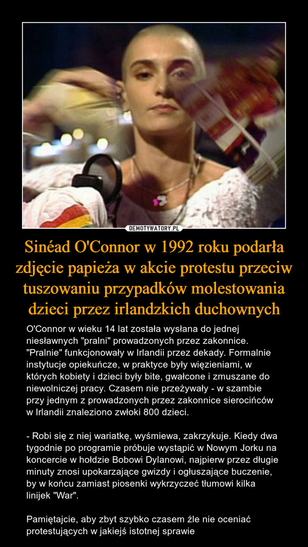 Sinéad O'Connor w 1992 roku podarła zdjęcie papieża w akcie protestu przeciw tuszowaniu przypadków molestowania dzieci przez irlandzkich duchownych – O'Connor w wieku 14 lat została wysłana do jednej niesławnych "pralni" prowadzonych przez zakonnice. "Pralnie" funkcjonowały w Irlandii przez dekady. Formalnie instytucje opiekuńcze, w praktyce były więzieniami, w których kobiety i dzieci były bite, gwałcone i zmuszane do niewolniczej pracy. Czasem nie przeżywały - w szambie przy jednym z prowadzonych przez zakonnice sierocińców w Irlandii znaleziono zwłoki 800 dzieci.- Robi się z niej wariatkę, wyśmiewa, zakrzykuje. Kiedy dwa tygodnie po programie próbuje wystąpić w Nowym Jorku na koncercie w hołdzie Bobowi Dylanowi, najpierw przez długie minuty znosi upokarzające gwizdy i ogłuszające buczenie, by w końcu zamiast piosenki wykrzyczeć tłumowi kilka linijek "War".Pamiętajcie, aby zbyt szybko czasem źle nie oceniać protestujących w jakiejś istotnej sprawie 